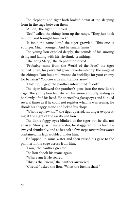 The elephant and tiger both looked down at the sleeping form in the cage between them.  “Alion” the tiger mumbled.  “See!” called the chimp from up the range. “They just took him out and brought him back”  “It isn’t the same lion the tiger growled. “This one is younger. Much younger. And he smells funny”  ‘The young lion exhaled deeply, the sounds of his snoring rising and falling with his rhythmic breathing,  “The Long Sleep.”the elephant observed.  “Probably came from the World of the Free” the tiger opined. Then, his powerful growl reverberated up the range at the chimps: “You fools still wanna do backflips for your enemy for bananas? You cowards and traitors are—"  “Hold up, Tiger the panther interrupted. “Look™  ‘The tiger followed the panther’s gaze into the new lion’s cage. The young lion had stirred, his snore abruptly ending as he slowly lifted his head. He opened his glassy eyes and blinked several times as if he could not register what he was seeing. He shook his shaggy mane and licked his chops.  “What’s up new kid?” the tiger queried, his anger evaporat- ing at the sight of the awakened lion.  ‘The lion’s foggy eyes blinked at the tiger but he did not answer. Slowly, as if underwater, he staggered to his feet. He swayed drunkenly, and as he took a few steps toward his water container, his legs wobbled under him.  He lapped up some water and then raised his gaze to the panther in the cage across from him.  “Lion” the panther greeted.  ‘The lion shook his mane again.  “Where am I? He roared.  “This is the Circus.” the panther answered.  “Circus?” asked the lion. “What the fuck is that?”  6 